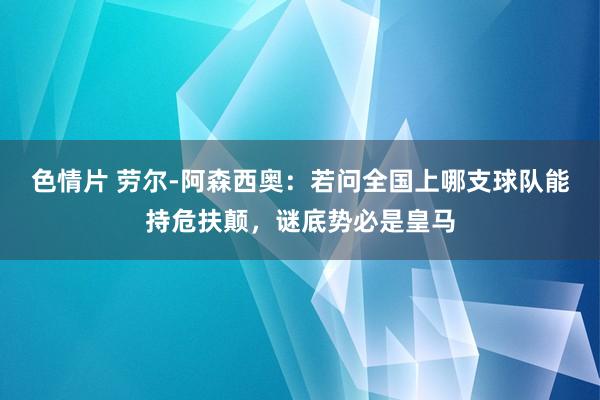 色情片 劳尔-阿森西奥：若问全国上哪支球队能持危扶颠，谜底势必是皇马