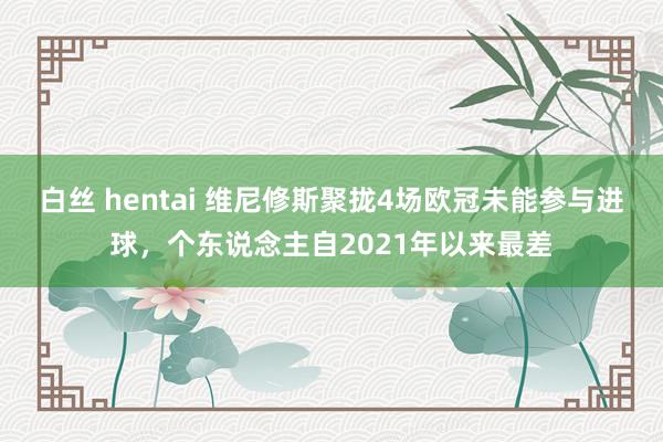 白丝 hentai 维尼修斯聚拢4场欧冠未能参与进球，个东说念主自2021年以来最差