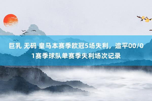 巨乳 无码 皇马本赛季欧冠5场失利，追平00/01赛季球队单赛季失利场次记录