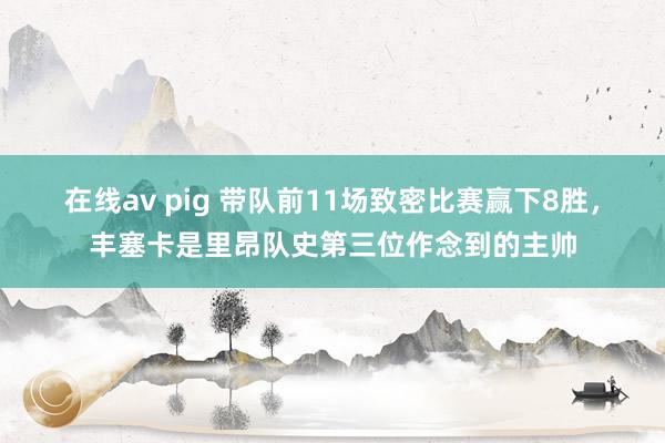 在线av pig 带队前11场致密比赛赢下8胜，丰塞卡是里昂队史第三位作念到的主帅