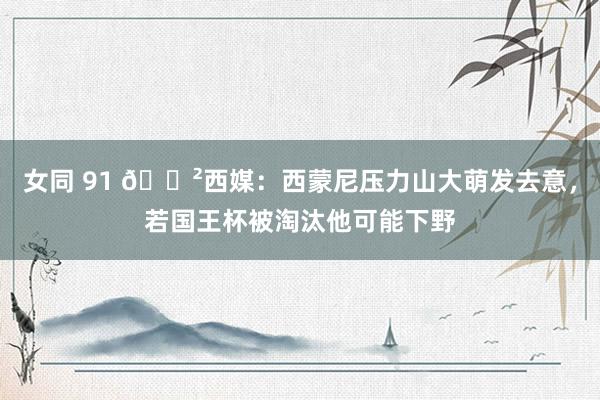 女同 91 😲西媒：西蒙尼压力山大萌发去意，若国王杯被淘汰他可能下野