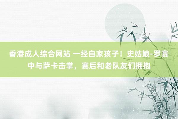 香港成人综合网站 一经自家孩子！史姑娘-罗赛中与萨卡击掌，赛后和老队友们拥抱