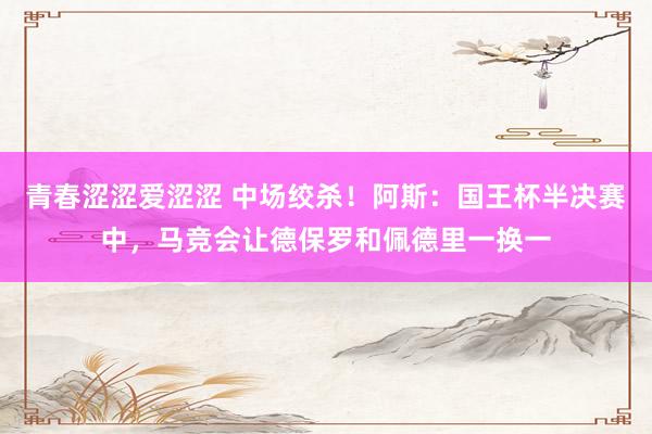 青春涩涩爱涩涩 中场绞杀！阿斯：国王杯半决赛中，马竞会让德保罗和佩德里一换一